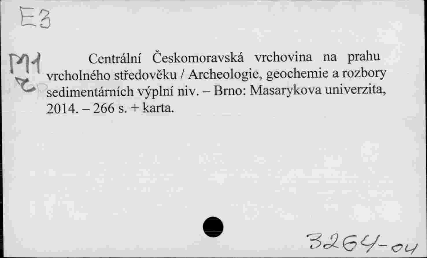 ﻿ES
ГУ|Л Centrâlm Českomoravska vrchovina na prahu
J ' vrcholného stredovëku / Archéologie, geochemie a rozbory " sedimentâmich vÿplni niv. — Brno: Masarykova univerzita,
2014. - 266 s. + karta.
